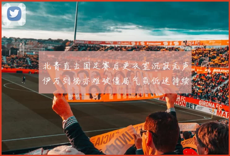 北青直击国足赛后更衣室沉寂无声伊万到场亦难破僵局气氛低迷持续